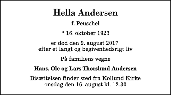 <p>Hella Andersen<br />f. Peuschel<br />* 16. oktober 1923<br />er død den 9. august 2017 efter et langt og begivenhedsrigt liv<br />På familiens vegne<br />Hans, Ole og Lars Thorslund Andersen<br />Bisættelsen finder sted fra Kollund Kirke onsdag den 16. august kl. 12.30</p>