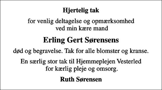 <p>Hjertelig tak<br />for venlig deltagelse og opmærksomhed ved min kære mand<br />Erling Gert Sørensens<br />død og begravelse. Tak for alle blomster og kranse.<br />En særlig stor tak til Hjemmeplejen Vesterled for kærlig pleje og omsorg.<br />Ruth Sørensen</p>