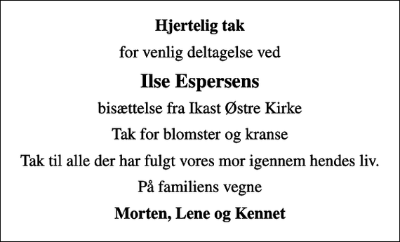 <p>Hjertelig tak<br />for venlig deltagelse ved<br />Ilse Espersens<br />bisættelse fra Ikast Østre Kirke<br />Tak for blomster og kranse<br />Tak til alle der har fulgt vores mor igennem hendes liv.<br />På familiens vegne<br />Morten, Lene og Kennet</p>