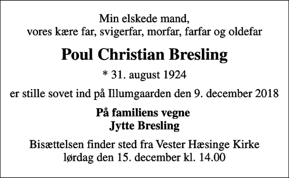 <p>Min elskede mand, vores kære far, svigerfar, morfar, farfar og oldefar<br />Poul Christian Bresling<br />* 31. august 1924<br />er stille sovet ind på Illumgaarden den 9. december 2018<br />På familiens vegne Jytte Bresling<br />Bisættelsen finder sted fra Vester Hæsinge Kirke lørdag den 15. december kl. 14.00</p>