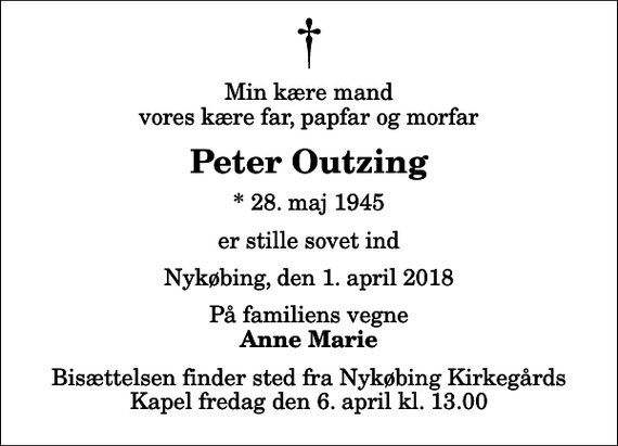 <p>Min kære mand vores kære far, papfar og morfar<br />Peter Outzing<br />* 28. maj 1945<br />er stille sovet ind<br />Nykøbing, den 1. april 2018<br />På familiens vegne<br />Anne Marie<br />Bisættelsen finder sted fra Nykøbing Kirkegårds Kapel fredag den 6. april kl. 13.00</p>