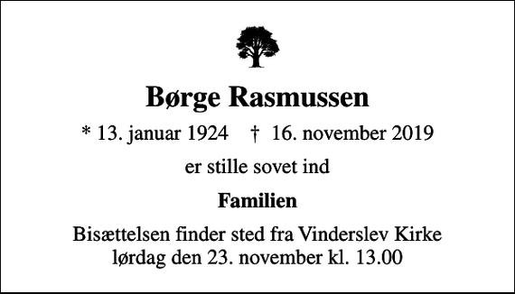 <p>Børge Rasmussen<br />* 13. januar 1924 ✝ 16. november 2019<br />er stille sovet ind<br />Familien<br />Bisættelsen finder sted fra Vinderslev Kirke lørdag den 23. november kl. 13.00</p>