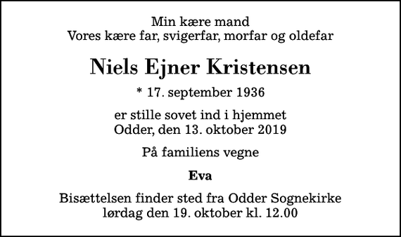 <p>Min kære mand Vores kære far, svigerfar, morfar og oldefar<br />Niels Ejner Kristensen<br />* 17. september 1936<br />er stille sovet ind i hjemmet Odder, den 13. oktober 2019<br />På familiens vegne<br />Eva<br />Bisættelsen finder sted fra Odder Sognekirke lørdag den 19. oktober kl. 12.00</p>