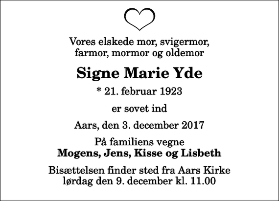 <p>Vores elskede mor, svigermor, farmor, mormor og oldemor<br />Signe Marie Yde<br />* 21. februar 1923<br />er sovet ind<br />Aars, den 3. december 2017<br />På familiens vegne<br />Mogens, Jens, Kisse og Lisbeth<br />Bisættelsen finder sted fra Aars Kirke lørdag den 9. december kl. 11.00</p>