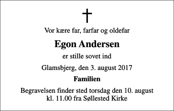 <p>Vor kære far, farfar og oldefar<br />Egon Andersen<br />er stille sovet ind<br />Glamsbjerg, den 3. august 2017<br />Familien<br />Begravelsen finder sted torsdag den 10. august kl. 11.00 fra Søllested Kirke</p>