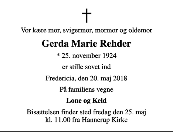 <p>Vor kære mor, svigermor, mormor og oldemor<br />Gerda Marie Rehder<br />* 25. november 1924<br />er stille sovet ind<br />Fredericia, den 20. maj 2018<br />På familiens vegne<br />Lone og Keld<br />Bisættelsen finder sted fredag den 25. maj kl. 11.00 fra Hannerup Kirke</p>