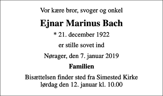 <p>Vor kære bror, svoger og onkel<br />Ejnar Marinus Bach<br />* 21. december 1922<br />er stille sovet ind<br />Nørager, den 7. januar 2019<br />Familien<br />Bisættelsen finder sted fra Simested Kirke lørdag den 12. januar kl. 10.00</p>