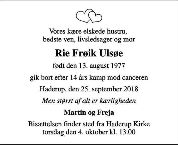 <p>Vores kære elskede hustru, bedste ven, livsledsager og mor<br />Rie Frøik Ulsøe<br />født den 13. august 1977<br />gik bort efter 14 års kamp mod canceren<br />Haderup, den 25. september 2018<br />Men størst af alt er kærligheden<br />Martin og Freja<br />Bisættelsen finder sted fra Haderup Kirke torsdag den 4. oktober kl. 13.00</p>
