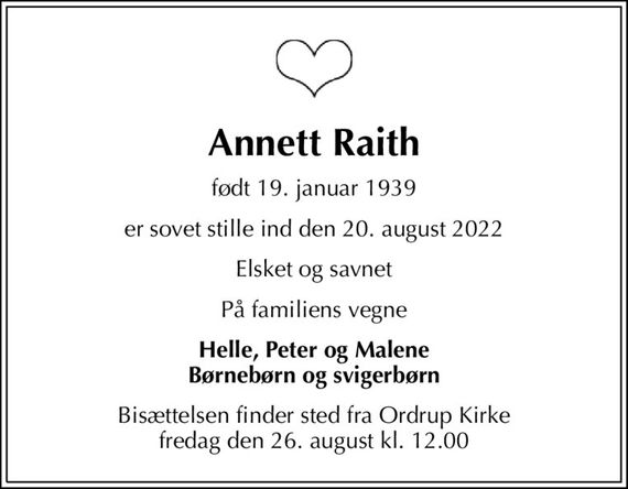 Annett Raith
født 19. januar 1939
er sovet stille ind den 20. august 2022
Elsket og savnet
På familiens vegne
Helle, Peter og Malene Børnebørn og svigerbørn
Bisættelsen finder sted fra Ordrup Kirke  fredag den 26. august kl. 12.00
