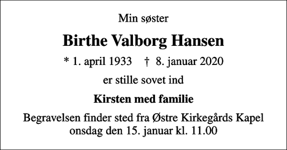 <p>Min søster<br />Birthe Valborg Hansen<br />* 1. april 1933 ✝ 8. januar 2020<br />er stille sovet ind<br />Kirsten med familie<br />Begravelsen finder sted fra Østre Kirkegårds Kapel onsdag den 15. januar kl. 11.00</p>