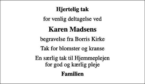 <p>Hjertelig tak<br />for venlig deltagelse ved<br />Karen Madsens<br />begravelse fra Borris Kirke<br />Tak for blomster og kranse<br />En særlig tak til Hjemmeplejen for god og kærlig pleje<br />Familien</p>