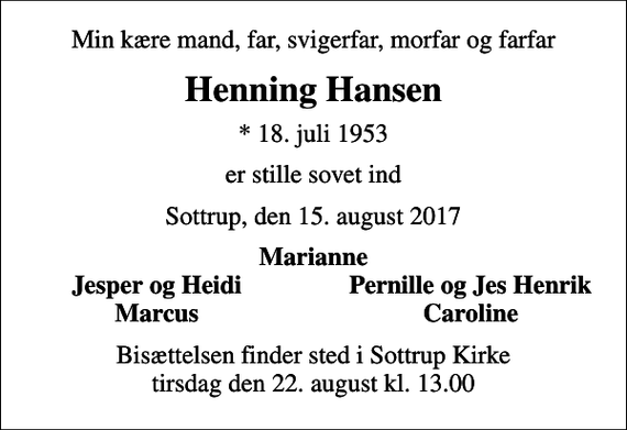 <p>Min kære mand, far, svigerfar, morfar og farfar<br />Henning Hansen<br />* 18. juli 1953<br />er stille sovet ind<br />Sottrup, den 15. august 2017<br />Marianne<br />Jesper og Heidi<br />Pernille og Jes Henrik<br />Marcus<br />Caroline<br />Bisættelsen finder sted i Sottrup Kirke tirsdag den 22. august kl. 13.00</p>