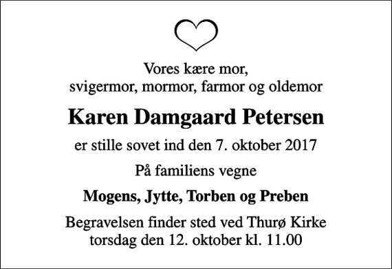 <p>Vores kære mor, svigermor, mormor, farmor og oldemor<br />Karen Damgaard Petersen<br />er stille sovet ind den 7. oktober 2017<br />På familiens vegne<br />Mogens, Jytte, Torben og Preben<br />Begravelsen finder sted ved Thurø Kirke torsdag den 12. oktober kl. 11.00</p>