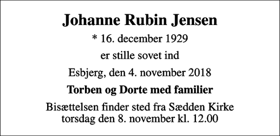<p>Johanne Rubin Jensen<br />* 16. december 1929<br />er stille sovet ind<br />Esbjerg, den 4. november 2018<br />Torben og Dorte med familier<br />Bisættelsen finder sted fra Sædden Kirke torsdag den 8. november kl. 12.00</p>