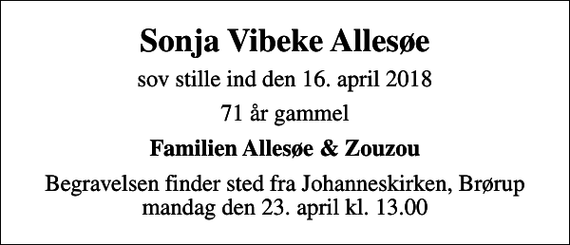 <p>Sonja Vibeke Allesøe<br />sov stille ind den 16. april 2018<br />71 år gammel<br />Familien Allesøe &amp; Zouzou<br />Begravelsen finder sted fra Johanneskirken, Brørup mandag den 23. april kl. 13.00</p>