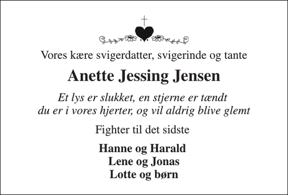 <p>Vores kære svigerdatter, svigerinde og tante<br />Anette Jessing Jensen<br />Et lys er slukket, en stjerne er tændt du er i vores hjerter, og vil aldrig blive glemt<br />Fighter til det sidste<br />Hanne og Harald Lene og Jonas Lotte og børn</p>