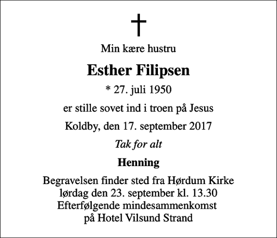 <p>Min kære hustru<br />Esther Filipsen<br />* 27. juli 1950<br />er stille sovet ind i troen på Jesus<br />Koldby, den 17. september 2017<br />Tak for alt<br />Henning<br />Begravelsen finder sted fra Hørdum Kirke lørdag den 23. september kl. 13.30 Efterfølgende mindesammenkomst på Hotel Vilsund Strand</p>