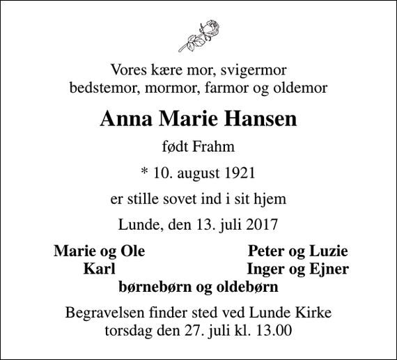 <p>Vores kære mor, svigermor bedstemor, mormor, farmor og oldemor<br />Anna Marie Hansen<br />født Frahm<br />* 10. august 1921<br />er stille sovet ind i sit hjem<br />Lunde, den 13. juli 2017<br />Marie og Ole<br />Peter og Luzie<br />Karl<br />Inger og Ejner<br />Begravelsen finder sted ved Lunde Kirke torsdag den 27. juli kl. 13.00</p>