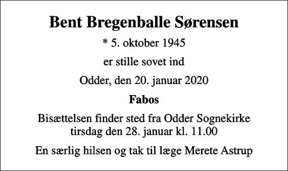 <p>Bent Bregenballe Sørensen<br />* 5. oktober 1945<br />er stille sovet ind<br />Odder, den 20. januar 2020<br />Fabos<br />Bisættelsen finder sted fra Odder Sognekirke tirsdag den 28. januar kl. 11.00<br />En særlig hilsen og tak til læge Merete Astrup</p>