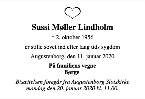 <p>Sussi Møller Lindholm<br />* 2. oktober 1956<br />er stille sovet ind efter lang tids sygdom<br />Augustenborg, den 11. januar 2020<br />På familiens vegne Børge<br />Bisættelsen foregår fra Augustenborg Slotskirke mandag den 20. januar 2020 kl. 11.00.</p>