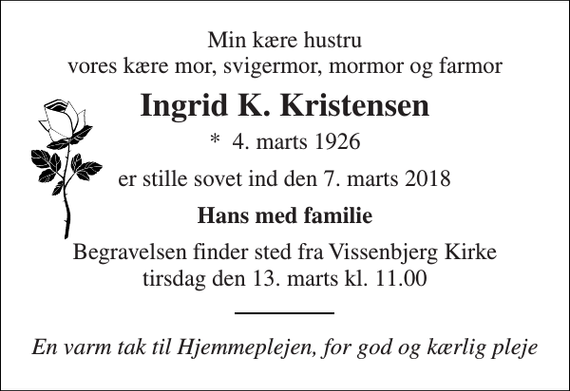 <p>Min kære hustru vores kære mor, svigermor, mormor og farmor<br />Ingrid K. Kristensen<br />*​ 4. marts 1926<br />er stille sovet ind den 7. marts 2018<br />Hans med familie<br />Begravelsen finder sted fra Vissenbjerg Kirke tirsdag den 13. marts kl. 13.00<br />En varm tak til Hjemmeplejen, for god og kærlig pleje</p>