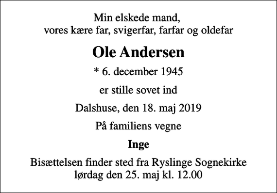 <p>Min elskede mand, vores kære far, svigerfar, farfar og oldefar<br />Ole Andersen<br />* 6. december 1945<br />er stille sovet ind<br />Dalshuse, den 18. maj 2019<br />På familiens vegne<br />Inge<br />Bisættelsen finder sted fra Ryslinge Sognekirke lørdag den 25. maj kl. 12.00</p>