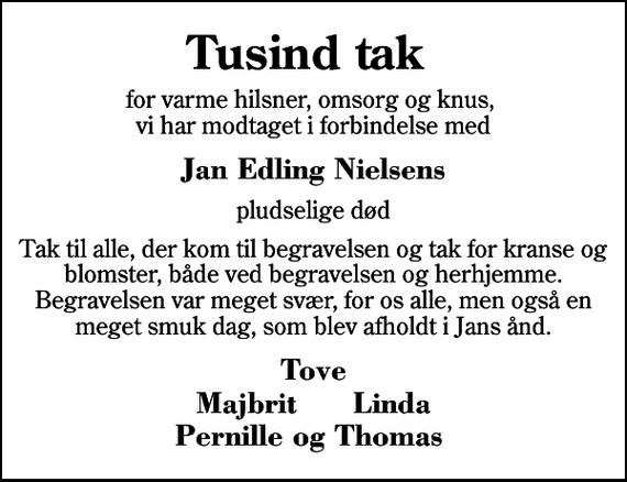 <p>Tusind tak for varme hilsner<br />omsorg og knus, vi har modtaget i forbindelse med<br />Jan Edling Nielsens<br />pludselige død<br />Tak til alle, der kom til begravelsen og tak for kranse og blomster, både ved begravelsen og herhjemme. Begravelsen var meget svær, for os alle, men også en meget smuk dag, som blev afholdt i Jans ånd.<br />Tove Majbrit Linda Pernille og Thomas</p>