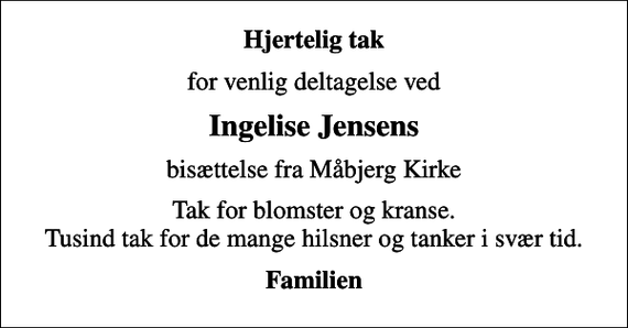 <p>Hjertelig tak<br />for venlig deltagelse ved<br />Ingelise Jensens<br />bisættelse fra Måbjerg Kirke<br />Tak for blomster og kranse. Tusind tak for de mange hilsner og tanker i svær tid.<br />Familien</p>