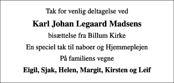 <p>Karl Johan Legaard Madsens<br />bisættelse fra Billum Kirke<br />En speciel tak til naboer og Hjemmeplejen<br />På familiens vegne<br />Eigil, Sjak, Helen, Margit, Kirsten og Leif</p>