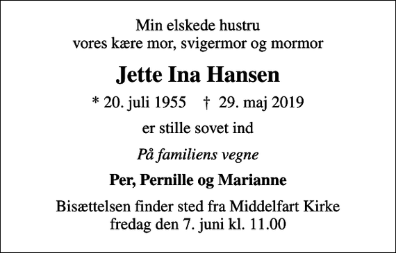 <p>Min elskede hustru vores kære mor, svigermor og mormor<br />Jette Ina Hansen<br />* 20. juli 1955 ✝ 29. maj 2019<br />er stille sovet ind<br />På familiens vegne<br />Per, Pernille og Marianne<br />Bisættelsen finder sted fra Middelfart Kirke fredag den 7. juni kl. 11.00</p>