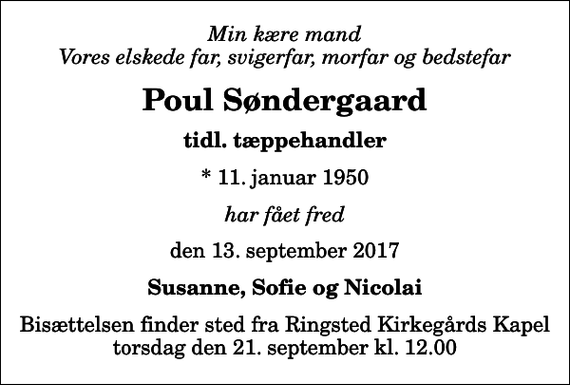 <p>Min kære mand Vores elskede far, svigerfar, morfar og bedstefar<br />Poul Søndergaard<br />tidl. tæppehandler<br />* 11. januar 1950<br />har fået fred<br />den 13. september 2017<br />Susanne, Sofie og Nicolai<br />Bisættelsen finder sted fra Ringsted Kirkegårds Kapel torsdag den 21. september kl. 12.00</p>