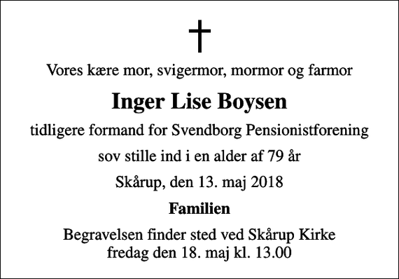 <p>Vores kære mor, svigermor, mormor og farmor<br />Inger Lise Boysen<br />tidligere formand for Svendborg Pensionistforening<br />sov stille ind i en alder af 79 år<br />Skårup, den 13. maj 2018<br />Familien<br />Begravelsen har fundet sted</p>