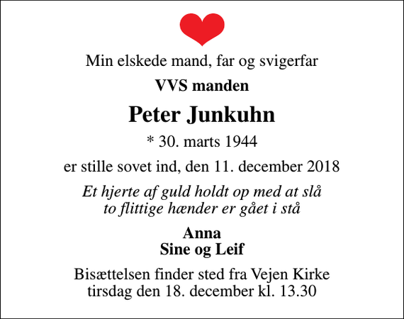 <p>Min elskede mand, far og svigerfar<br />VVS manden<br />Peter Junkuhn<br />* 30. marts 1944<br />er stille sovet ind, den 11. december 2018<br />Et hjerte af guld holdt op med at slå to flittige hænder er gået i stå<br />Anna Sine og Leif<br />Bisættelsen finder sted fra Vejen Kirke tirsdag den 18. december kl. 13.30</p>