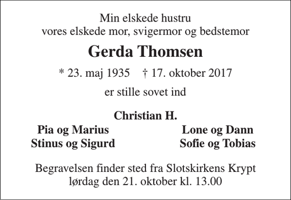 <p>Min elskede hustru vores elskede mor, svigermor og bedstemor<br />Gerda Thomsen<br />* 23. maj 1935 † 17. oktober 2017<br />er stille sovet ind<br />Christian H.<br />Pia og Marius<br />Lone og Dann<br />Stinus og Sigurd<br />Sofie og Tobias<br />Begravelsen finder sted fra Slotskirkens Krypt lørdag den 21. oktober kl. 13.00</p>