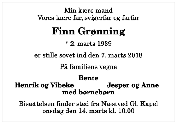 <p>Min kære mand Vores kære far, svigerfar og farfar<br />Finn Grønning<br />* 2. marts 1939<br />er stille sovet ind den 7. marts 2018<br />På familiens vegne<br />Bente<br />Henrik og Vibeke<br />Jesper og Anne<br />Bisættelsen finder sted fra Næstved Gl. Kapel onsdag den 14. marts kl. 10.00</p>