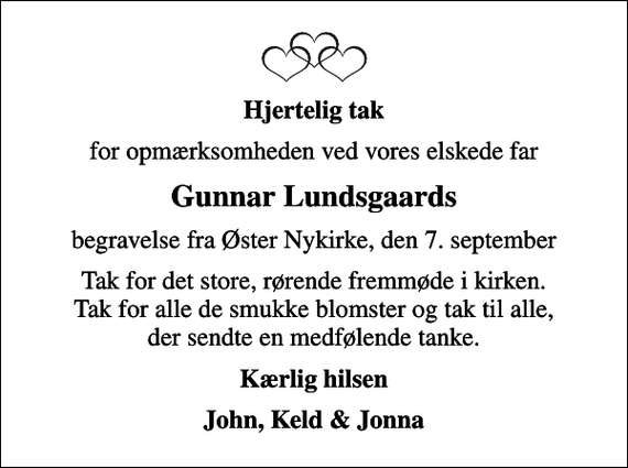 <p>Hjertelig tak<br />for opmærksomheden ved vores elskede far<br />Gunnar Lundsgaards<br />begravelse fra Øster Nykirke, den 7. september<br />Tak for det store, rørende fremmøde i kirken. Tak for alle de smukke blomster og tak til alle, der sendte en medfølende tanke.<br />Kærlig hilsen<br />John, Keld &amp; Jonna</p>