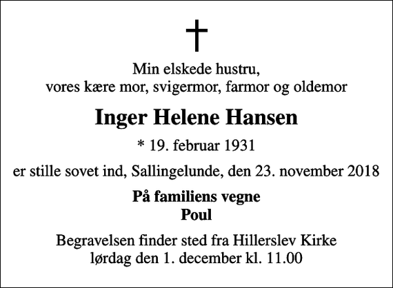 <p>Min elskede hustru, vores kære mor, svigermor, farmor og oldemor<br />Inger Helene Hansen<br />* 19. februar 1931<br />er stille sovet ind, Sallingelunde, den 23. november 2018<br />På familiens vegne Poul<br />Begravelsen finder sted fra Hillerslev Kirke lørdag den 1. december kl. 11.00</p>