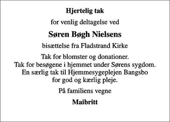 <p>Hjertelig tak<br />for venlig deltagelse ved<br />Søren Bøgh Nielsens<br />bisættelse fra Fladstrand Kirke<br />Tak for blomster og donationer. Tak for besøgene i hjemmet under Sørens sygdom. En særlig tak til Hjemmesygeplejen Bangsbo for god og kærlig pleje.<br />På familiens vegne<br />Maibritt</p>