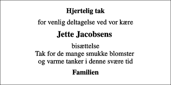 <p>Hjertelig tak<br />for venlig deltagelse ved vor kære<br />Jette Jacobsens<br />bisættelse Tak for de mange smukke blomster og varme tanker i denne svære tid<br />Familien</p>
