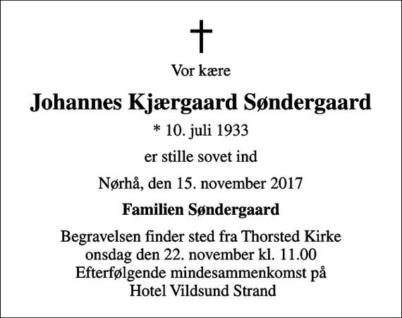 <p>Vor kære<br />Johannes Kjærgaard Søndergaard<br />* 10. juli 1933<br />er stille sovet ind<br />Nørhå, den 15. november 2017<br />Familien Søndergaard<br />Begravelsen finder sted fra Thorsted Kirke onsdag den 22. november kl. 11.00 Efterfølgende mindesammenkomst på Hotel Vildsund Strand</p>