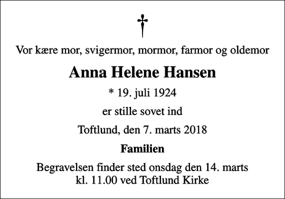 <p>Vor kære mor, svigermor, mormor, farmor og oldemor<br />Anna Helene Hansen<br />* 19. juli 1924<br />er stille sovet ind<br />Toftlund, den 7. marts 2018<br />Familien<br />Begravelsen finder sted onsdag den 14. marts kl. 11.00 ved Toftlund Kirke</p>