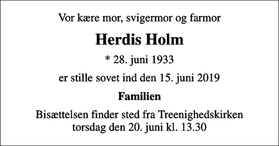 <p>Vor kære mor, svigermor og farmor<br />Herdis Holm<br />* 28. juni 1933<br />er stille sovet ind den 15. juni 2019<br />Familien<br />Bisættelsen finder sted fra Treenighedskirken torsdag den 20. juni kl. 13.30</p>