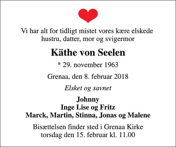 <p>Vi har alt for tidligt mistet vores kære elskede hustru, datter, mor og svigermor<br />Käthe von Seelen<br />* 29. november 1963<br />Grenaa, den 8. februar 2018<br />Elsket og savnet<br />Johnny Inge Lise og Fritz Marck, Martin, Stinna, Jonas og Malene<br />Bisættelsen finder sted i Grenaa Kirke torsdag den 15. februar kl. 11.00</p>