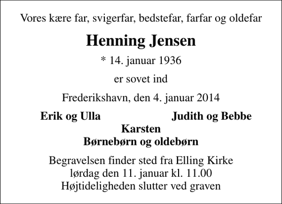 <p>Vores kære far, svigerfar, bedstefar, farfar og oldefar<br />Henning Jensen<br />* 14. januar 1936<br />er sovet ind<br />Frederikshavn, den 4. januar 2014<br />Erik og Ulla<br />Judith og Bebbe<br />Begravelsen finder sted fra Elling Kirke lørdag den 11. januar kl. 11.00 Højtideligheden slutter ved graven</p>