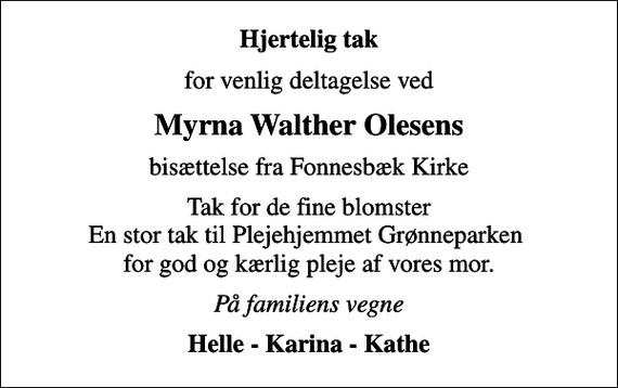 <p>Hjertelig tak<br />for venlig deltagelse ved<br />Myrna Walther Olesens<br />bisættelse fra Fonnesbæk Kirke<br />Tak for de fine blomster En stor tak til Plejehjemmet Grønneparken for god og kærlig pleje af vores mor.<br />På familiens vegne<br />Helle - Karina - Kathe</p>