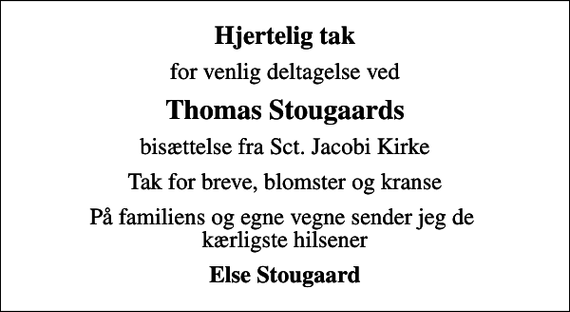 <p>Hjertelig tak<br />for venlig deltagelse ved<br />Thomas Stougaards<br />bisættelse fra Sct. Jacobi Kirke<br />Tak for breve, blomster og kranse<br />På familiens og egne vegne sender jeg de kærligste hilsener<br />Else Stougaard</p>
