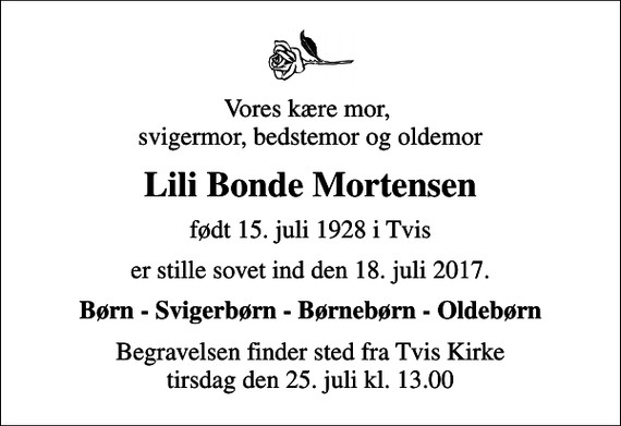 <p>Vores kære mor, svigermor, bedstemor og oldemor<br />Lili Bonde Mortensen<br />født 15. juli 1928 i Tvis<br />er stille sovet ind den 18. juli 2017.<br />Børn - Svigerbørn - Børnebørn - Oldebørn<br />Begravelsen finder sted fra Tvis Kirke tirsdag den 25. juli kl. 13.00</p>