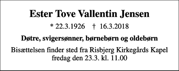 <p>Ester Tove Vallentin Jensen<br />* 22.3.1926 ✝ 16.3.2018<br />Døtre, svigersønner, børnebørn og oldebørn<br />Bisættelsen finder sted fra Risbjerg Kirkegårds Kapel fredag den 23.3. kl. 11.00</p>