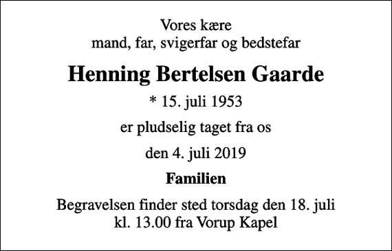 <p>Vores kære mand, far, svigerfar og bedstefar<br />Henning Bertelsen Gaarde<br />* 15. juli 1953<br />er pludselig taget fra os<br />den 4. juli 2019<br />Familien<br />Begravelsen finder sted torsdag den 18. juli kl. 13.00 fra Vorup Kapel</p>