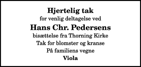 <p>Hjertelig tak<br />for venlig deltagelse ved<br />Hans Chr. Pedersens<br />bisættelse fra Thorning Kirke<br />Tak for blomster og kranse<br />På familiens vegne<br />Viola</p>
